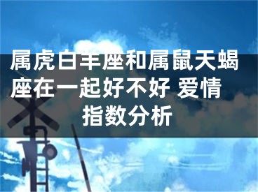 属虎白羊座和属鼠天蝎座在一起好不好 爱情指数分析