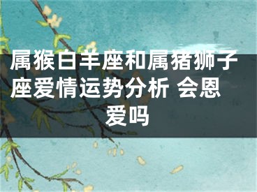 属猴白羊座和属猪狮子座爱情运势分析 会恩爱吗