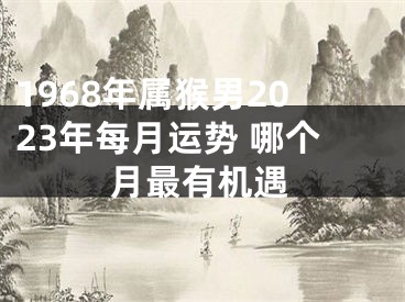 1968年属猴男2023年每月运势 哪个月最有机遇