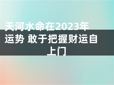 天河水命在2023年运势 敢于把握财运自上门