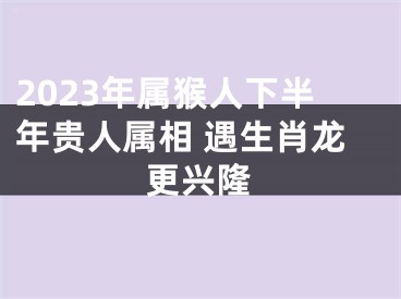 2023年属猴人下半年贵人属相 遇生肖龙更兴隆