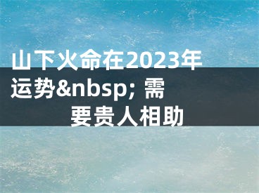 山下火命在2023年运势&nbsp; 需要贵人相助