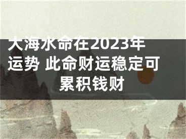 大海水命在2023年运势 此命财运稳定可累积钱财