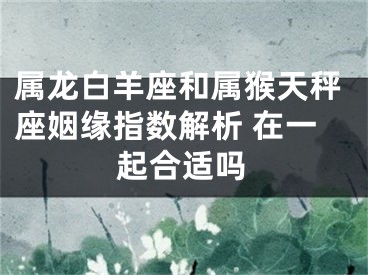 属龙白羊座和属猴天秤座姻缘指数解析 在一起合适吗