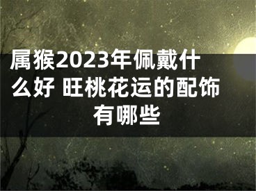 属猴2023年佩戴什么好 旺桃花运的配饰有哪些