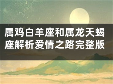 属鸡白羊座和属龙天蝎座解析爱情之路完整版