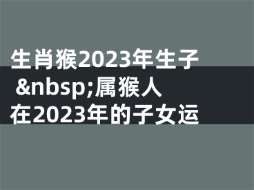 生肖猴2023年生子 &nbsp;属猴人在2023年的子女运