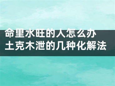 命里水旺的人怎么办 土克木泄的几种化解法