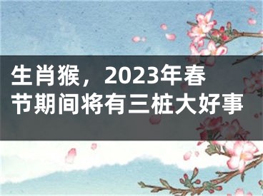 生肖猴，2023年春节期间将有三桩大好事