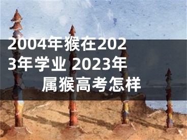 2004年猴在2023年学业 2023年属猴高考怎样