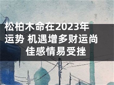 松柏木命在2023年运势 机遇增多财运尚佳感情易受挫