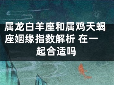 属龙白羊座和属鸡天蝎座姻缘指数解析 在一起合适吗