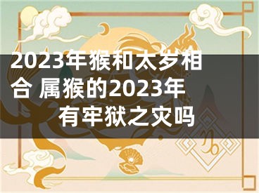 2023年猴和太岁相合 属猴的2023年有牢狱之灾吗