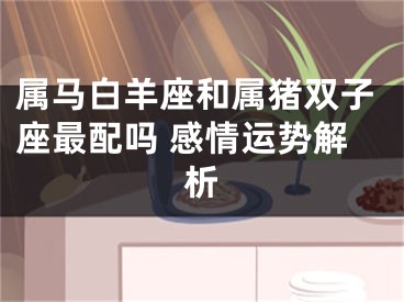 属马白羊座和属猪双子座最配吗 感情运势解析