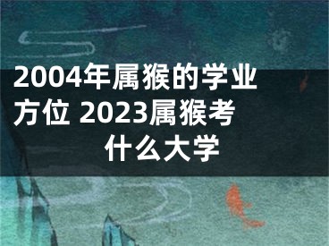 2004年属猴的学业方位 2023属猴考什么大学