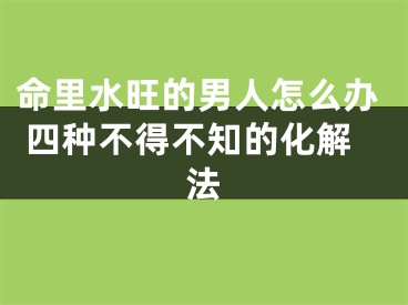 命里水旺的男人怎么办 四种不得不知的化解法