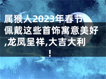 属猴人2023年春节佩戴这些首饰寓意美好,龙凤呈祥,大吉大利!