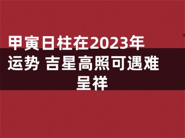 甲寅日柱在2023年运势 吉星高照可遇难呈祥