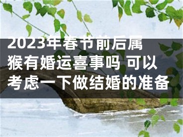 2023年春节前后属猴有婚运喜事吗 可以考虑一下做结婚的准备