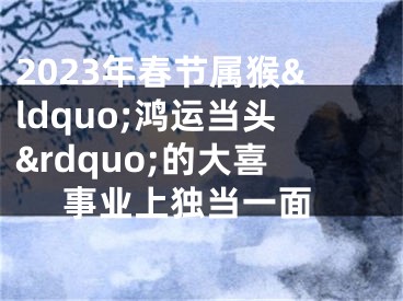 2023年春节属猴&ldquo;鸿运当头&rdquo;的大喜 事业上独当一面