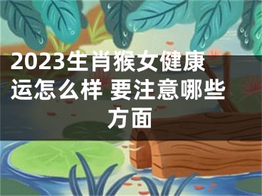 2023生肖猴女健康运怎么样 要注意哪些方面