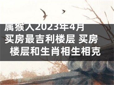 属猴人2023年4月买房最吉利楼层 买房楼层和生肖相生相克