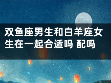 双鱼座男生和白羊座女生在一起合适吗 配吗