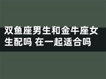 双鱼座男生和金牛座女生配吗 在一起适合吗