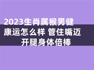 2023生肖属猴男健康运怎么样 管住嘴迈开腿身体倍棒