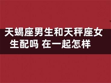 天蝎座男生和天秤座女生配吗 在一起怎样