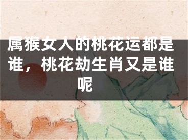 属猴女人的桃花运都是谁，桃花劫生肖又是谁呢 