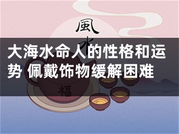 大海水命人的性格和运势 佩戴饰物缓解困难