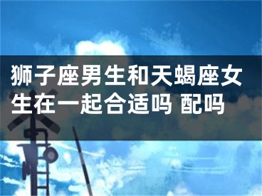 狮子座男生和天蝎座女生在一起合适吗 配吗