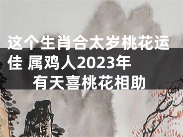 这个生肖合太岁桃花运佳 属鸡人2023年有天喜桃花相助