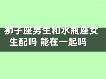 狮子座男生和水瓶座女生配吗 能在一起吗