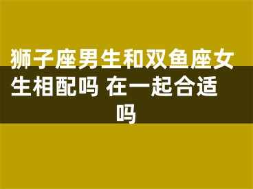 狮子座男生和双鱼座女生相配吗 在一起合适吗