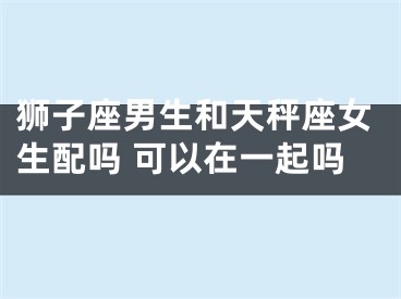 狮子座男生和天秤座女生配吗 可以在一起吗