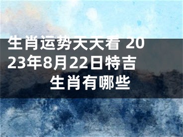 生肖运势天天看 2023年8月22日特吉生肖有哪些