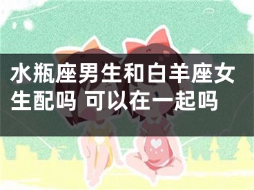 水瓶座男生和白羊座女生配吗 可以在一起吗