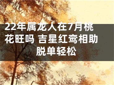 22年属龙人在7月桃花旺吗 吉星红鸾相助脱单轻松