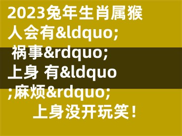 2023兔年生肖属猴人会有&ldquo; 祸事&rdquo;上身 有&ldquo;麻烦&rdquo;上身没开玩笑！