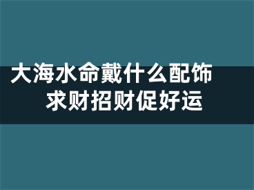 大海水命戴什么配饰 求财招财促好运