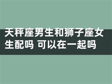 天秤座男生和狮子座女生配吗 可以在一起吗