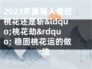 2023年属猴人催旺桃花还是斩&ldquo;桃花劫&rdquo; 稳固桃花运的做法