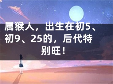 属猴人，出生在初5、初9、25的，后代特别旺！