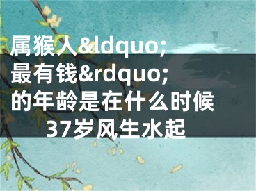 属猴人&ldquo;最有钱&rdquo;的年龄是在什么时候 37岁风生水起