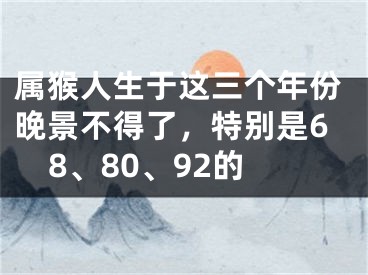 属猴人生于这三个年份晚景不得了，特别是68、80、92的