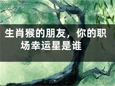 生肖猴的朋友，你的职场幸运星是谁 