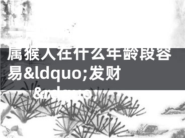 一声不响，黄金万两 属猴人在什么年龄段容易&ldquo;发财&rdquo;