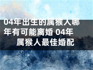 04年出生的属猴人哪年有可能离婚 04年属猴人最佳婚配